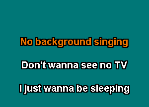 No background singing

Don't wanna see no TV

ljust wanna be sleeping
