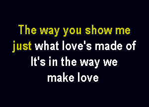The way you show me
just what love's made of

It's in the way we
make love
