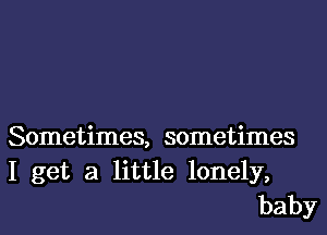 Sometimes, sometimes
I get a little lonely,
baby