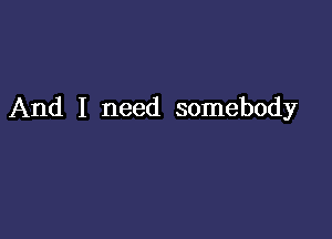 And I need somebody