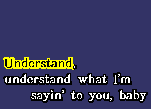 understand what Fm
sayid to you, baby