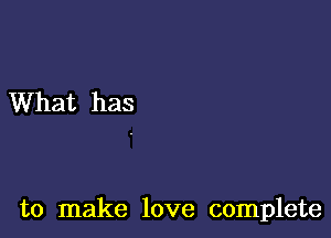 What has

to make love complete