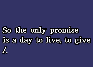 So the only promise

is a day to live, to give
A