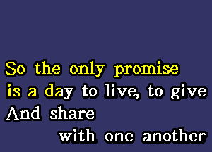 So the only promise
is a day to live, to give
And share

With one another