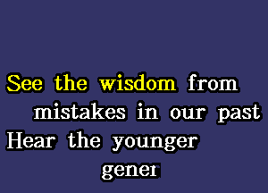 See the Wisdom from
mistakes in our past
Hear the younger
genel