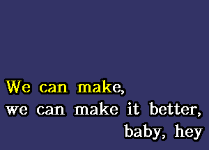 We can make,
we can make it better,
baby, hey