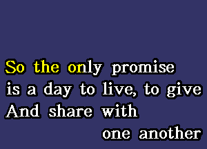 So the only promise

is a day to live, to give
And share with
one another