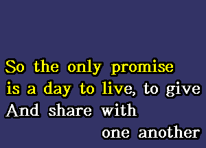 So the only promise

is a day to live, to give
And share with
one another