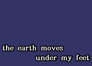 the earth moves
under my feet