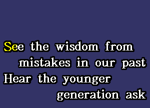 See the Wisdom from
mistakes in our past
Hear the younger
generation ask