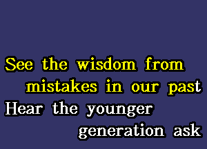 See the Wisdom from
mistakes in our past
Hear the younger
generation ask