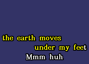 the earth moves

under my feet
Mmm huh