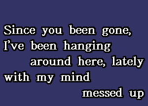 Since you been gone,
Fve been hanging
around here, lately
With my mind
messed up