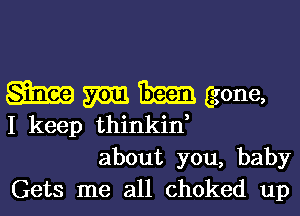 m m gone,

I keep thinkin,
about you, baby
Gets me all choked up