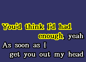 mmmm
wyeah

As soon as I
get you out my head