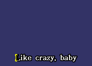 Like crazy, baby