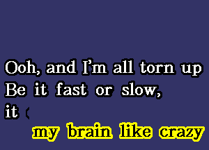 Ooh, and Fm all torn up
Be it fast or slow,

it
mmmm