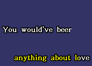 You wouldVe beer

anything about love