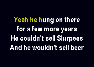 Yeah he hung on there
for a few more years

He couldn't sell Slurpees
And he wouldn't sell beer