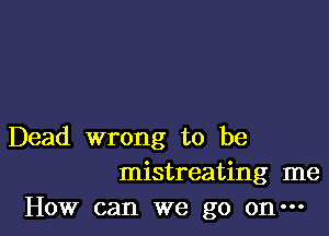 Dead wrong to be
mistreating me
How can we go on-