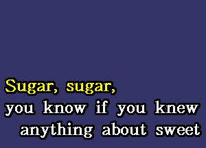 Sugar, sugar,
you know if you knew
anything about sweet