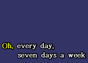 Oh, every day,
seven days a week