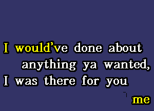 I would,ve done about
anything ya wanted,
I was there for you

me