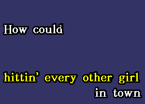 How could

hittin every other girl
in town