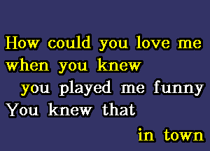 How could you love me
When you knew

you played me funny
You knew that

in town