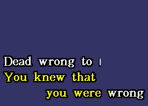 Dead wrong to I
You knew that
you were wrong