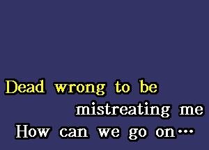 Dead wrong to be
mistreating me
How can we go on-