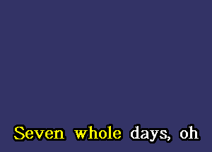Seven whole days, oh