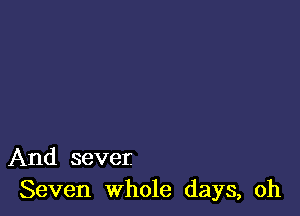 And sever.
Seven whole days, oh