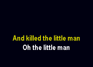 And killed the little man
Oh the little man