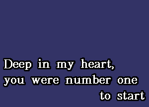 Deep in my heart,
you were number one
to start