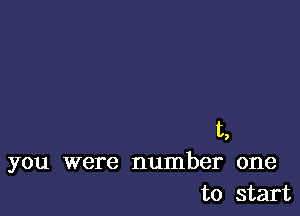 t,
you were number one
to start