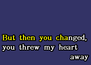 But then you changed,
you threw my heart
away