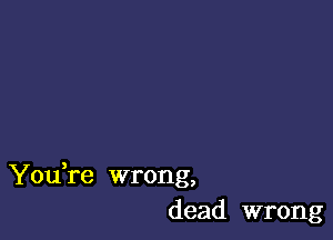 You re wrong,
dead wrong