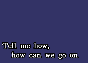 Tell me how,
how can we go on