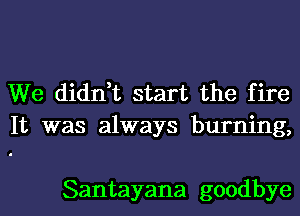 We didn,t start the fire
It was always burning,

Santayana goodbye