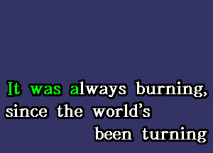 It was always burning,
since the worldes
been turning