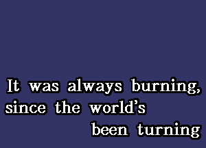 It was always burning,
since the worldes
been turning