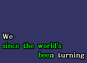 We
since the worldes
been turning