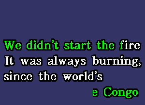 We didn,t start the fire
It was always burning,
since the world,s

e Congo