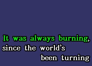 It was always burning,
since the worldes
been turning