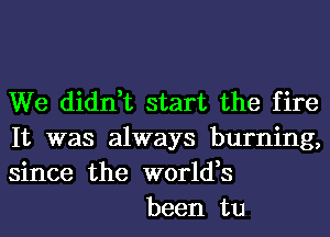 We didn,t start the fire
It was always burning,
since the world,s

been tu