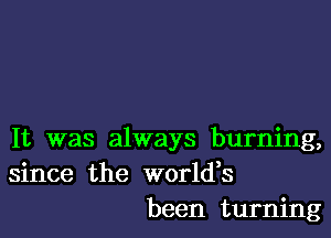 It was always burning,
since the worldes
been turning