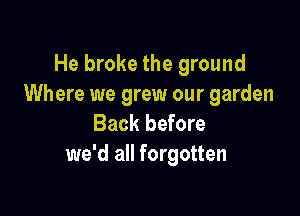 He broke the ground
Where we grew our garden

Back before
we'd all forgotten