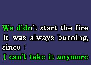 We didn,t start the fire
It was always burning,
since 4

I can,t take it anymore