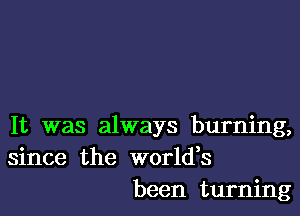 It was always burning,
since the worldes
been turning